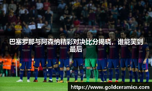 巴塞罗那与阿森纳精彩对决比分揭晓，谁能笑到最后