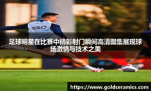 足球明星在比赛中精彩射门瞬间高清图集展现球场激情与技术之美